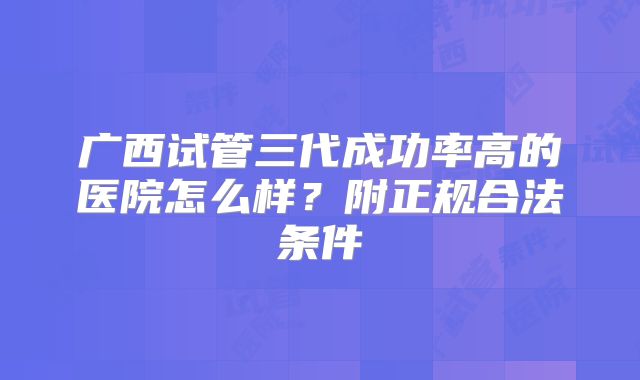 广西试管三代成功率高的医院怎么样？附正规合法条件