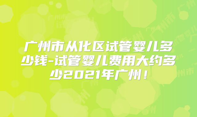 广州市从化区试管婴儿多少钱-试管婴儿费用大约多少2021年广州!