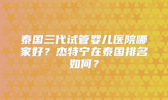 泰国三代试管婴儿医院哪家好？杰特宁在泰国排名如何？