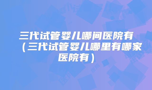 三代试管婴儿哪间医院有（三代试管婴儿哪里有哪家医院有）