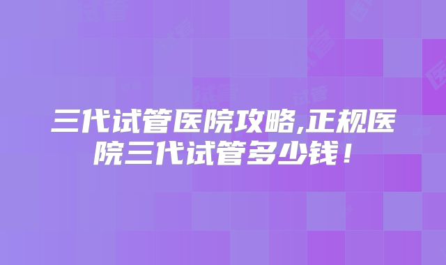 三代试管医院攻略,正规医院三代试管多少钱！