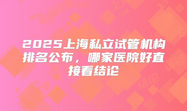 2025上海私立试管机构排名公布,哪家医院好直接看结论