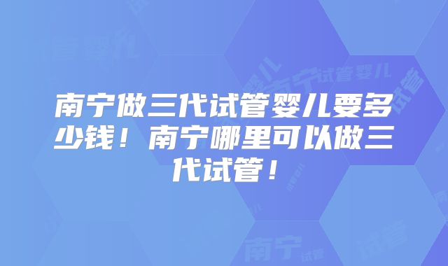 南宁做三代试管婴儿要多少钱！南宁哪里可以做三代试管！