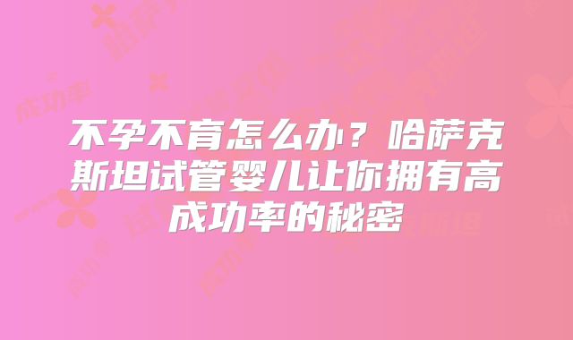 不孕不育怎么办？哈萨克斯坦试管婴儿让你拥有高成功率的秘密