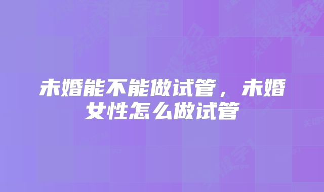未婚能不能做试管，未婚女性怎么做试管