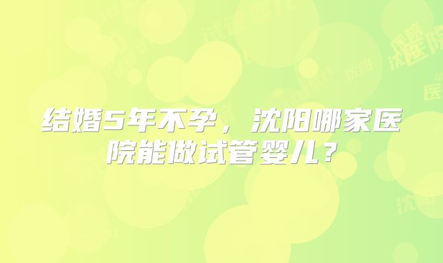 结婚5年不孕，沈阳哪家医院能做试管婴儿？