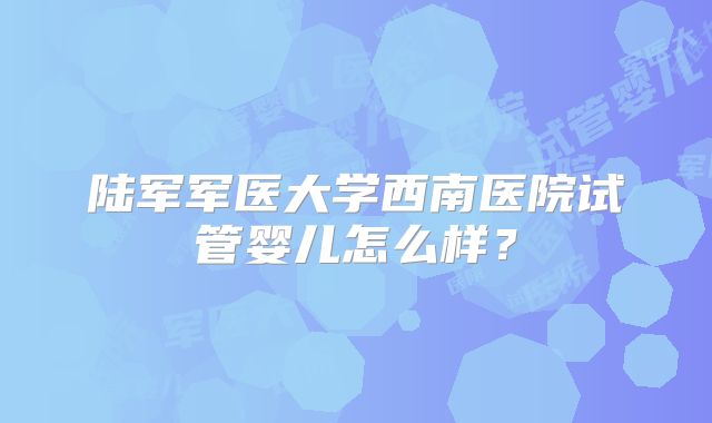 陆军军医大学西南医院试管婴儿怎么样？