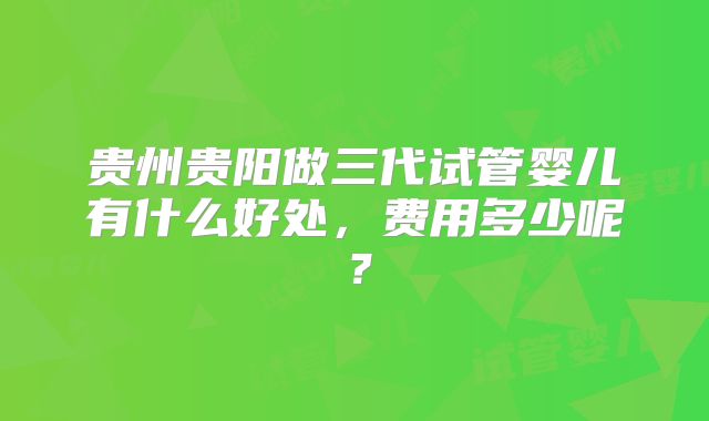 贵州贵阳做三代试管婴儿有什么好处，费用多少呢？
