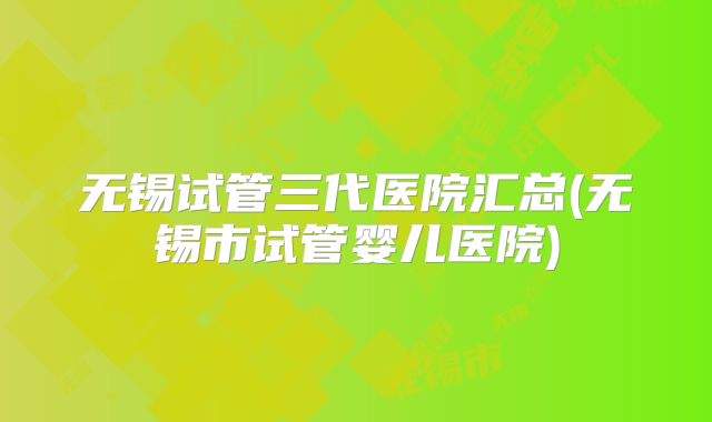 无锡试管三代医院汇总(无锡市试管婴儿医院)