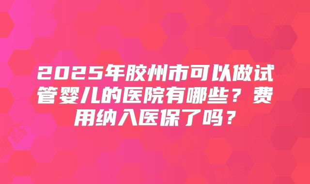 2025年胶州市可以做试管婴儿的医院有哪些?费用纳入医保了吗?