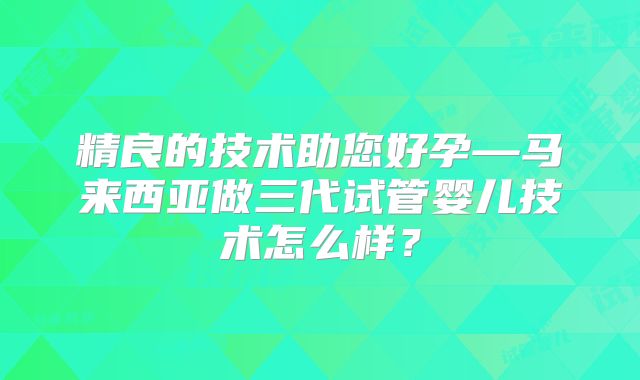 精良的技术助您好孕—马来西亚做三代试管婴儿技术怎么样？