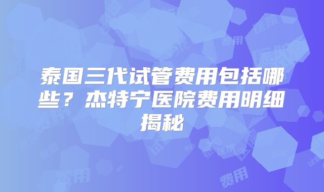 泰国三代试管费用包括哪些?杰特宁医院费用明细揭秘