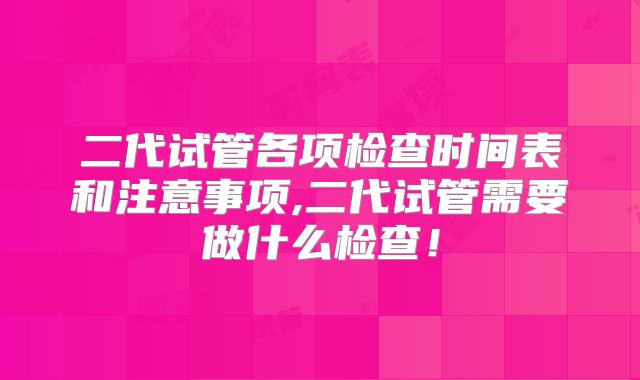 二代试管各项检查时间表和注意事项,二代试管需要做什么检查!