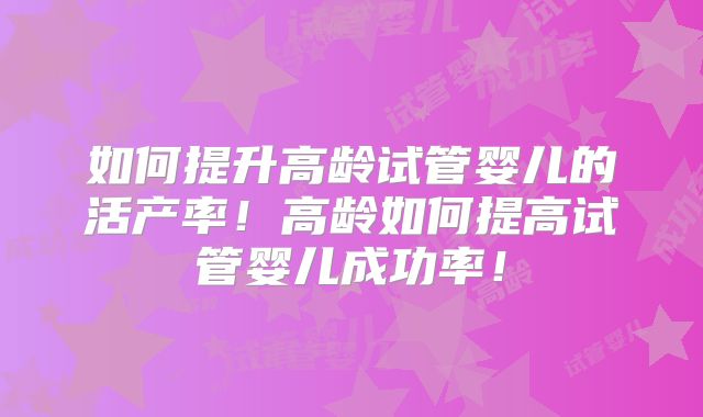 如何提升高龄试管婴儿的活产率！高龄如何提高试管婴儿成功率！