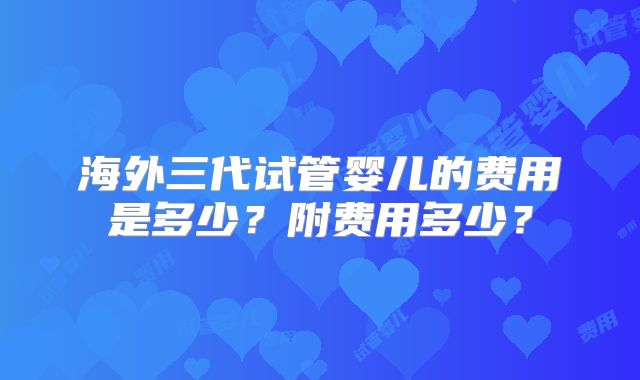 海外三代试管婴儿的费用是多少？附费用多少？
