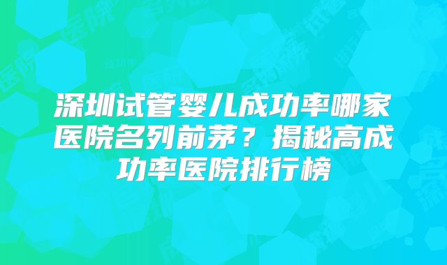 深圳试管婴儿成功率哪家医院名列前茅？揭秘高成功率医院排行榜