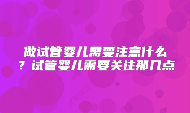 做试管婴儿需要注意什么？试管婴儿需要关注那几点