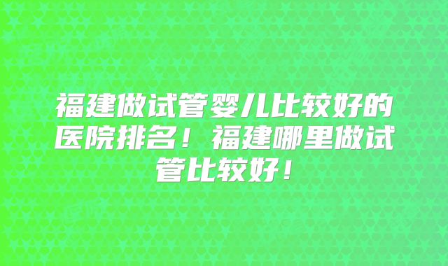 福建做试管婴儿比较好的医院排名!福建哪里做试管比较好!
