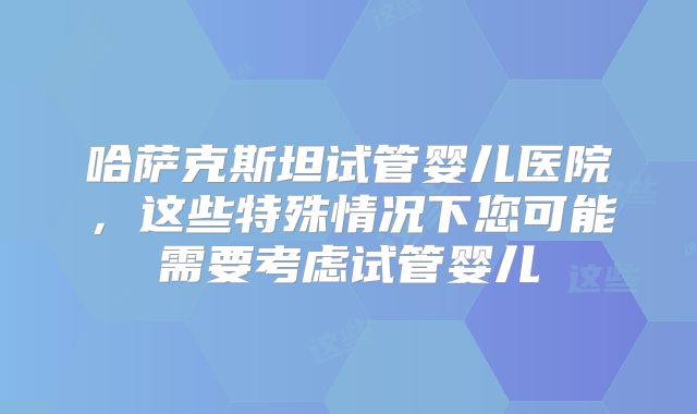 哈萨克斯坦试管婴儿医院,这些特殊情况下您可能需要考虑试管婴儿