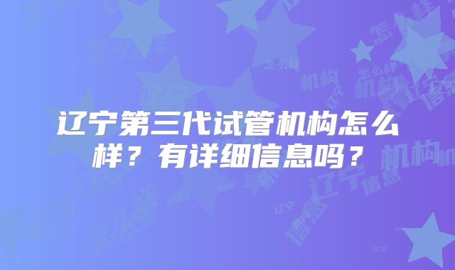 辽宁第三代试管机构怎么样?有详细信息吗?
