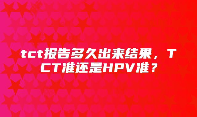 tct报告多久出来结果，TCT准还是HPV准？