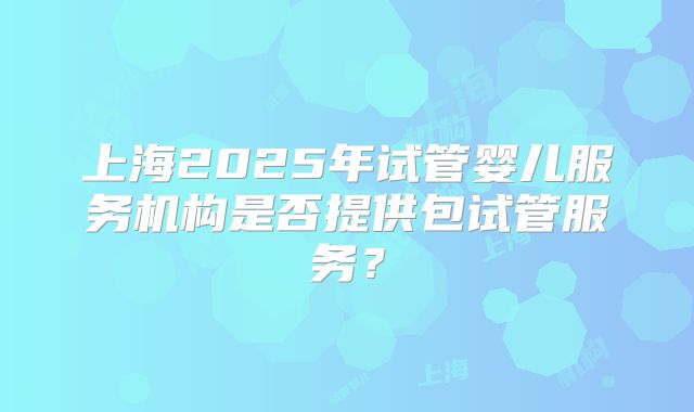 上海2025年试管婴儿服务机构是否提供包试管服务？