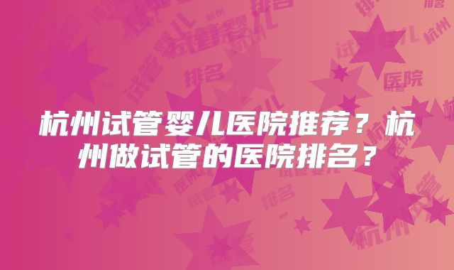 杭州试管婴儿医院推荐？杭州做试管的医院排名？