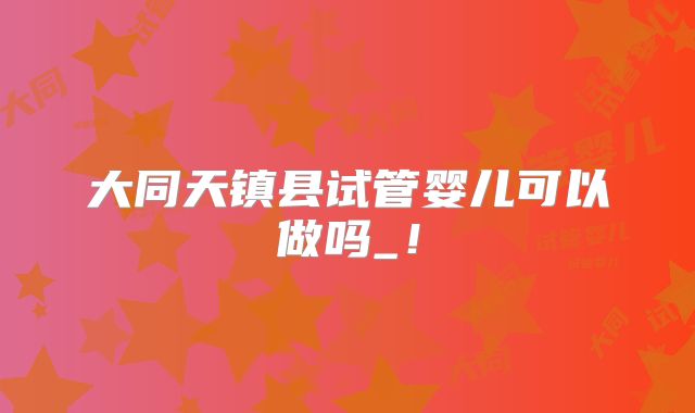 大同天镇县试管婴儿可以做吗_!