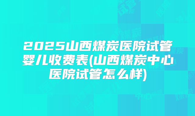 2025山西煤炭医院试管婴儿收费表(山西煤炭中心医院试管怎么样)