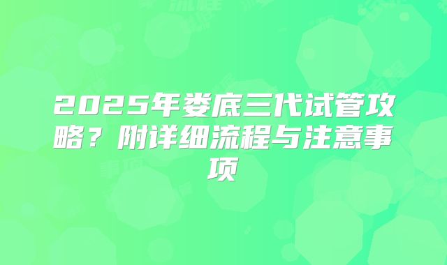 2025年娄底三代试管攻略？附详细流程与注意事项