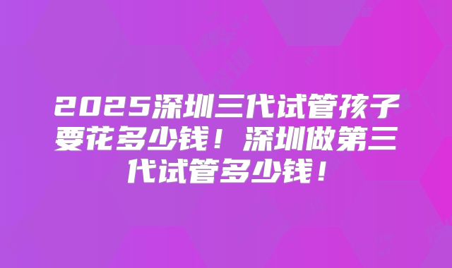 2025深圳三代试管孩子要花多少钱！深圳做第三代试管多少钱！