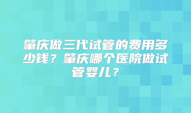 肇庆做三代试管的费用多少钱?肇庆哪个医院做试管婴儿?