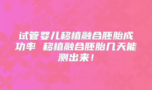 试管婴儿移植融合胚胎成功率 移植融合胚胎几天能测出来！