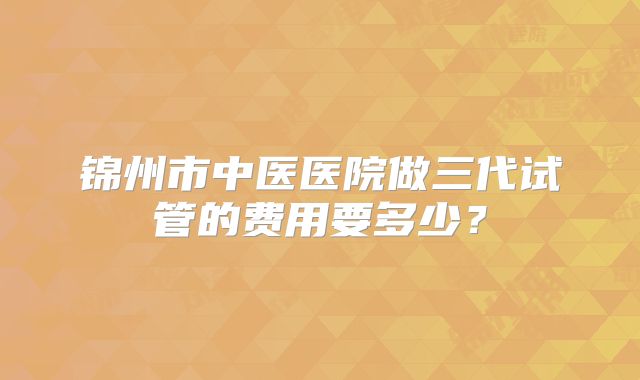 锦州市中医医院做三代试管的费用要多少?