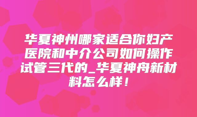 华夏神州哪家适合你妇产医院和中介公司如何操作试管三代的_华夏神舟新材料怎么样！