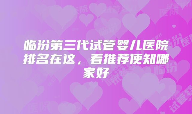 临汾第三代试管婴儿医院排名在这,看推荐便知哪家好