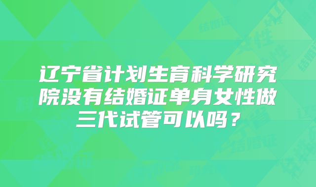 辽宁省计划生育科学研究院没有结婚证单身女性做三代试管可以吗?