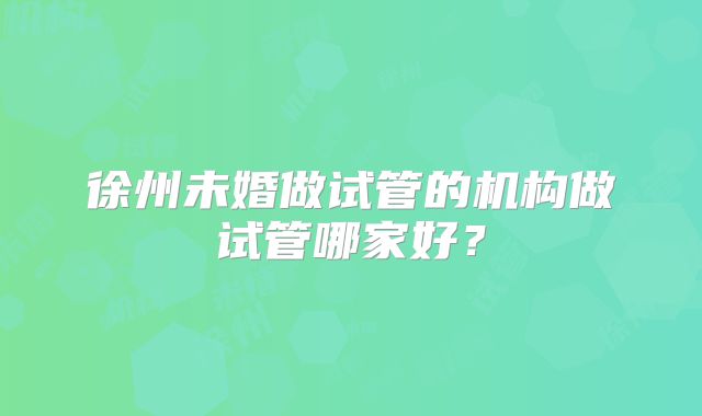 徐州未婚做试管的机构做试管哪家好？