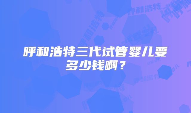 呼和浩特三代试管婴儿要多少钱啊？