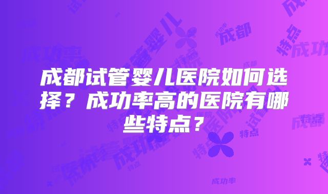 成都试管婴儿医院如何选择？成功率高的医院有哪些特点？