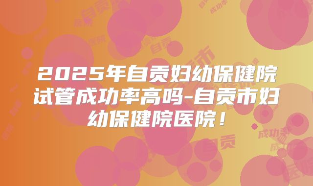 2025年自贡妇幼保健院试管成功率高吗-自贡市妇幼保健院医院！