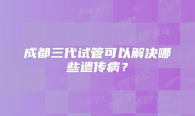 成都三代试管可以解决哪些遗传病?