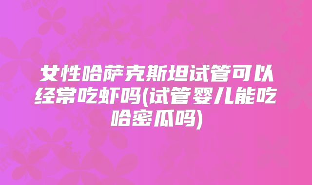 女性哈萨克斯坦试管可以经常吃虾吗(试管婴儿能吃哈密瓜吗)