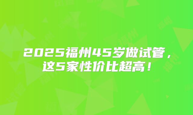 2025福州45岁做试管,这5家性价比超高!