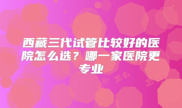 西藏三代试管比较好的医院怎么选？哪一家医院更专业