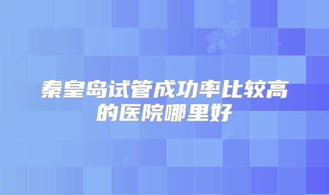 秦皇岛试管成功率比较高的医院哪里好