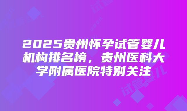 2025贵州怀孕试管婴儿机构排名榜，贵州医科大学附属医院特别关注