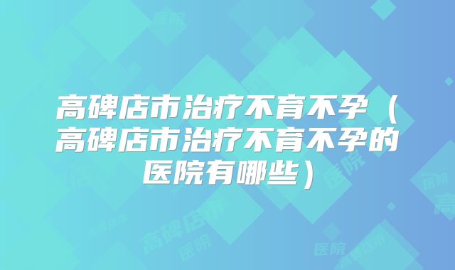 高碑店市治疗不育不孕（高碑店市治疗不育不孕的医院有哪些）