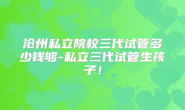沧州私立院校三代试管多少钱够-私立三代试管生孩子！