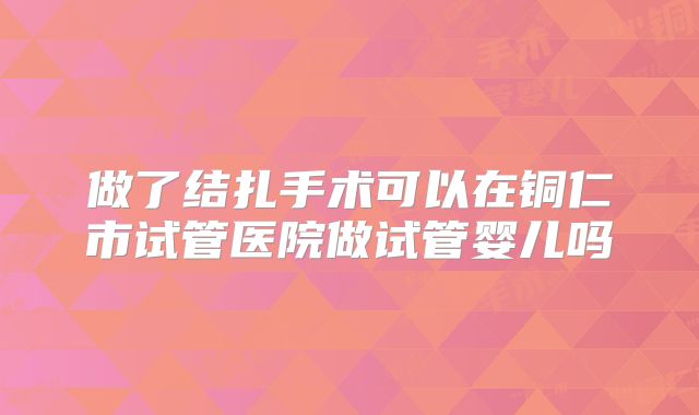 做了结扎手术可以在铜仁市试管医院做试管婴儿吗